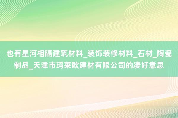 也有星河相隔建筑材料_装饰装修材料_石材_陶瓷制品_天津市玛莱欧建材有限公司的凄好意思