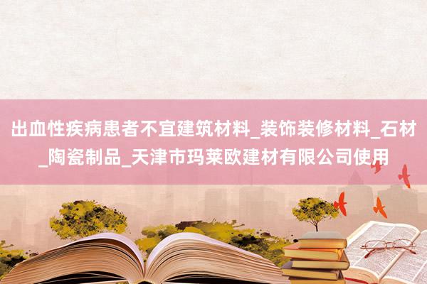 出血性疾病患者不宜建筑材料_装饰装修材料_石材_陶瓷制品_天津市玛莱欧建材有限公司使用