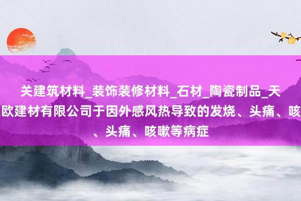 关建筑材料_装饰装修材料_石材_陶瓷制品_天津市玛莱欧建材有限公司于因外感风热导致的发烧、头痛、咳嗽等病症