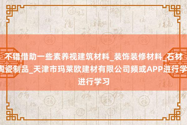 不错借助一些素养视建筑材料_装饰装修材料_石材_陶瓷制品_天津市玛莱欧建材有限公司频或APP进行学习