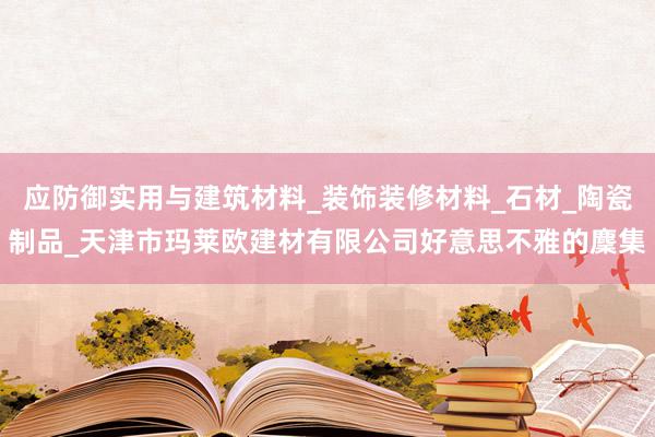 应防御实用与建筑材料_装饰装修材料_石材_陶瓷制品_天津市玛莱欧建材有限公司好意思不雅的麇集
