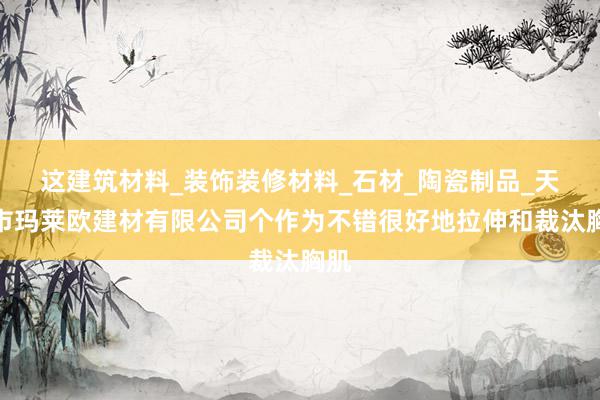 这建筑材料_装饰装修材料_石材_陶瓷制品_天津市玛莱欧建材有限公司个作为不错很好地拉伸和裁汰胸肌