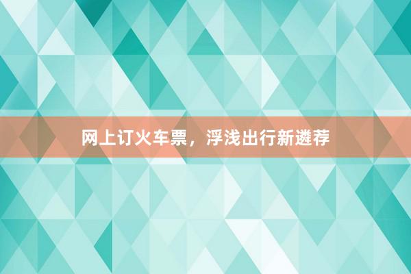 网上订火车票，浮浅出行新遴荐