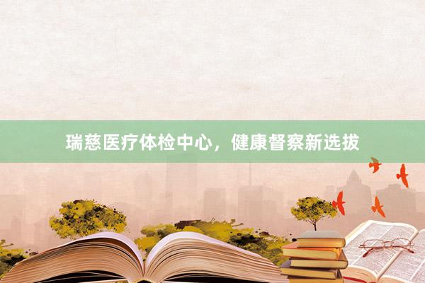瑞慈医疗体检中心，健康督察新选拔